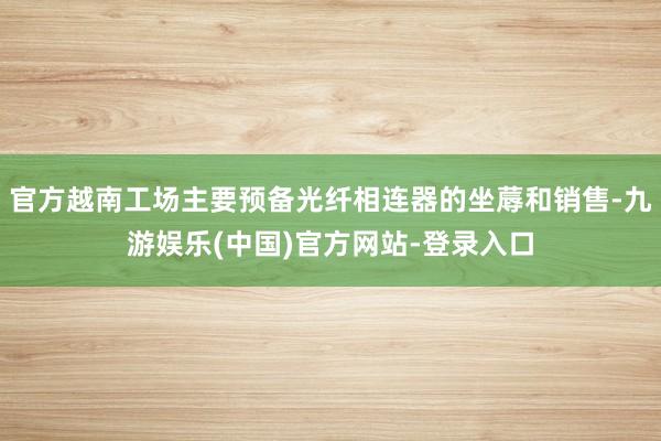 官方越南工场主要预备光纤相连器的坐蓐和销售-九游娱乐(中国)官方网站-登录入口