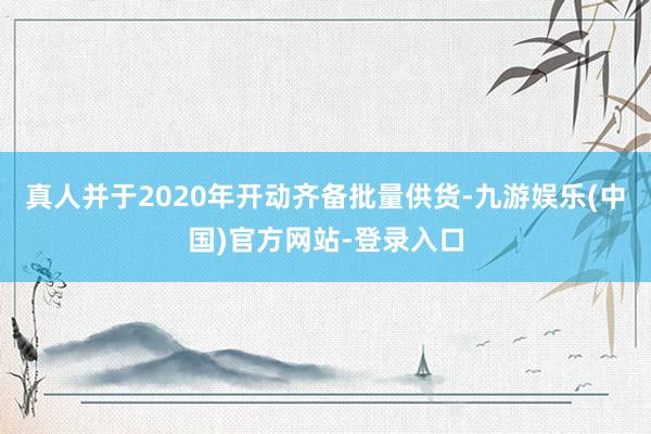 真人并于2020年开动齐备批量供货-九游娱乐(中国)官方网站-登录入口