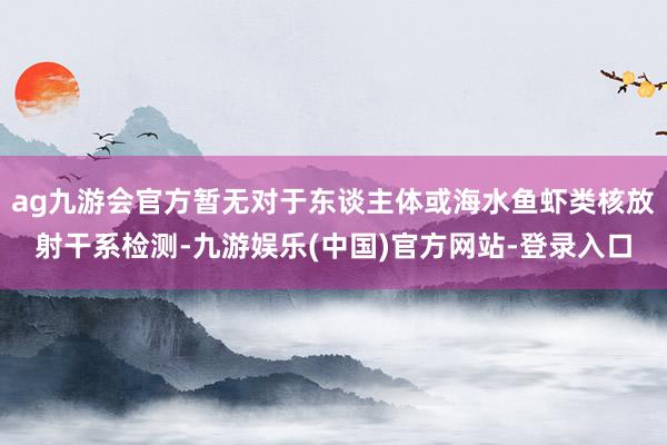 ag九游会官方暂无对于东谈主体或海水鱼虾类核放射干系检测-九游娱乐(中国)官方网站-登录入口