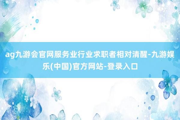 ag九游会官网服务业行业求职者相对清醒-九游娱乐(中国)官方网站-登录入口