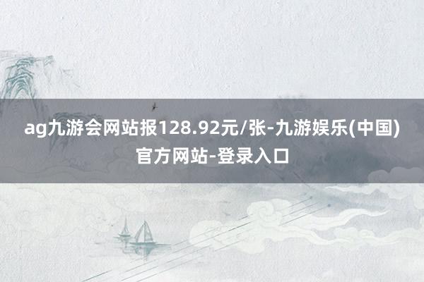 ag九游会网站报128.92元/张-九游娱乐(中国)官方网站-登录入口