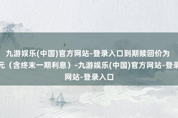 九游娱乐(中国)官方网站-登录入口到期赎回价为 112元（含终末一期利息）-九游娱乐(中国)官方网站-登录入口