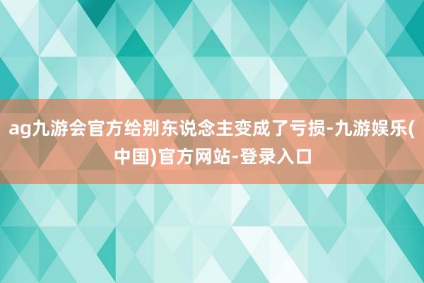 ag九游会官方给别东说念主变成了亏损-九游娱乐(中国)官方网站-登录入口