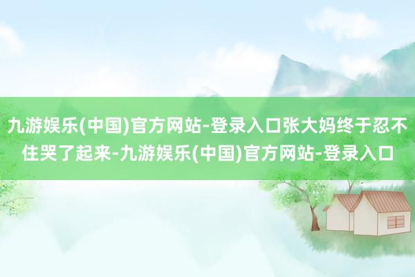 九游娱乐(中国)官方网站-登录入口张大妈终于忍不住哭了起来-九游娱乐(中国)官方网站-登录入口