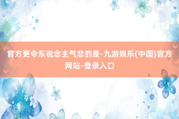 官方更令东说念主气忿的是-九游娱乐(中国)官方网站-登录入口