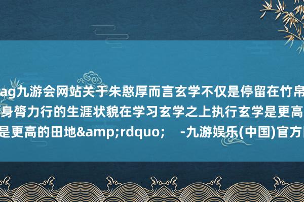 ag九游会网站关于朱憨厚而言玄学不仅是停留在竹帛上的表面想辨更是一种身膂力行的生涯状貌在学习玄学之上执行玄学是更高的田地&rdquo;    -九游娱乐(中国)官方网站-登录入口