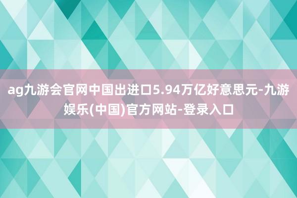 ag九游会官网中国出进口5.94万亿好意思元-九游娱乐(中国)官方网站-登录入口