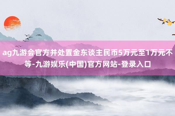 ag九游会官方并处置金东谈主民币5万元至1万元不等-九游娱乐(中国)官方网站-登录入口