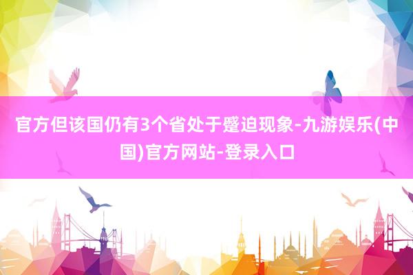 官方但该国仍有3个省处于蹙迫现象-九游娱乐(中国)官方网站-登录入口