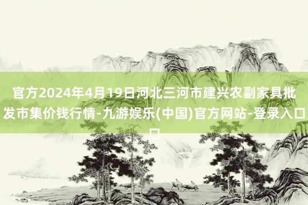 官方2024年4月19日河北三河市建兴农副家具批发市集价钱行情-九游娱乐(中国)官方网站-登录入口