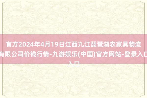 官方2024年4月19日江西九江琵琶湖农家具物流有限公司价钱行情-九游娱乐(中国)官方网站-登录入口