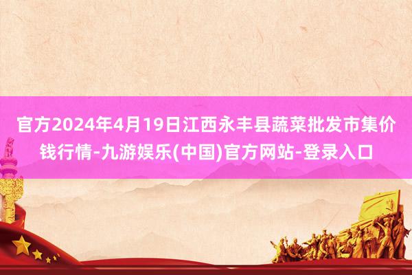 官方2024年4月19日江西永丰县蔬菜批发市集价钱行情-九游娱乐(中国)官方网站-登录入口