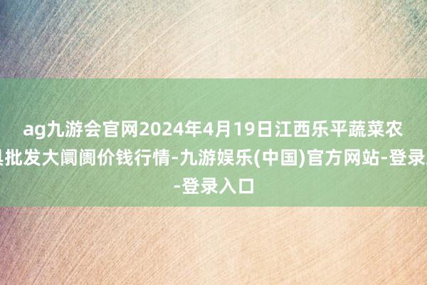 ag九游会官网2024年4月19日江西乐平蔬菜农家具批发大阛阓价钱行情-九游娱乐(中国)官方网站-登录入口