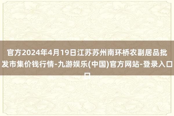 官方2024年4月19日江苏苏州南环桥农副居品批发市集价钱行情-九游娱乐(中国)官方网站-登录入口