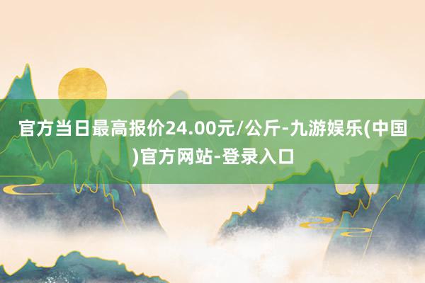 官方当日最高报价24.00元/公斤-九游娱乐(中国)官方网站-登录入口