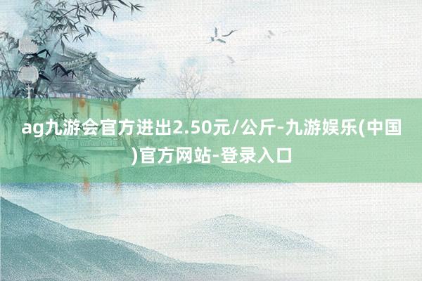 ag九游会官方进出2.50元/公斤-九游娱乐(中国)官方网站-登录入口