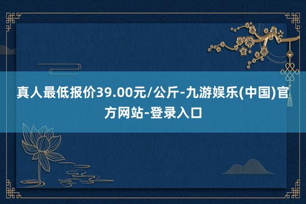 真人最低报价39.00元/公斤-九游娱乐(中国)官方网站-登录入口