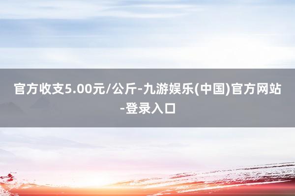 官方收支5.00元/公斤-九游娱乐(中国)官方网站-登录入口