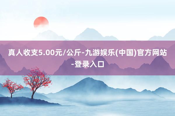 真人收支5.00元/公斤-九游娱乐(中国)官方网站-登录入口