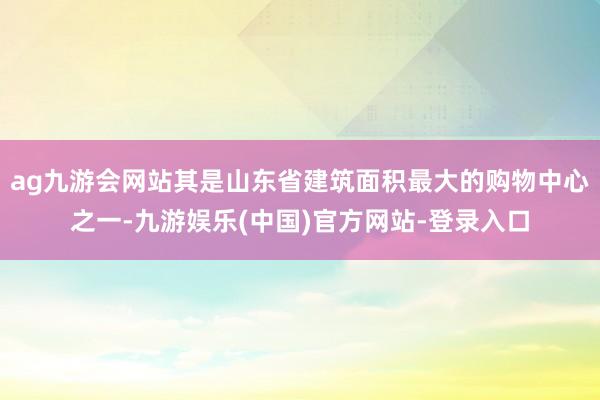 ag九游会网站其是山东省建筑面积最大的购物中心之一-九游娱乐(中国)官方网站-登录入口