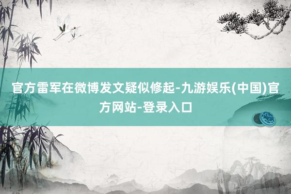 官方雷军在微博发文疑似修起-九游娱乐(中国)官方网站-登录入口