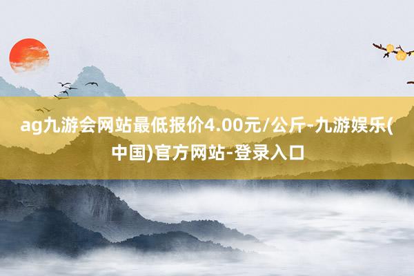 ag九游会网站最低报价4.00元/公斤-九游娱乐(中国)官方网站-登录入口