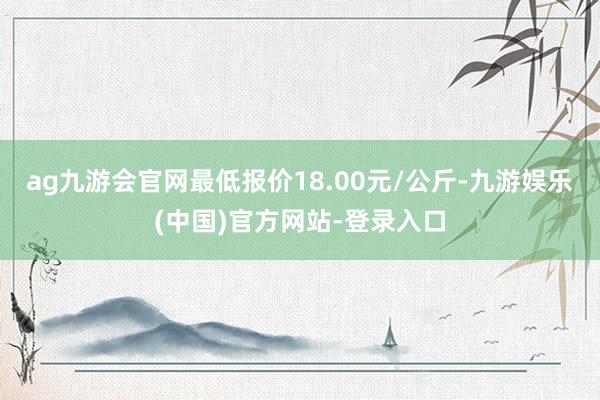 ag九游会官网最低报价18.00元/公斤-九游娱乐(中国)官方网站-登录入口