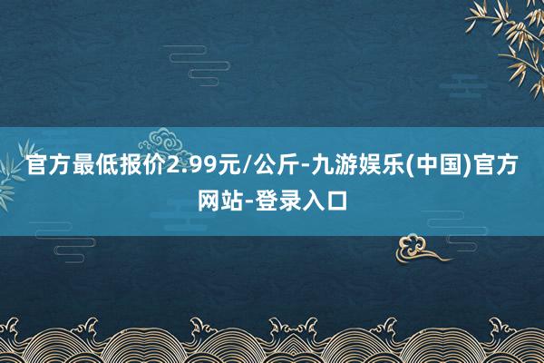 官方最低报价2.99元/公斤-九游娱乐(中国)官方网站-登录入口