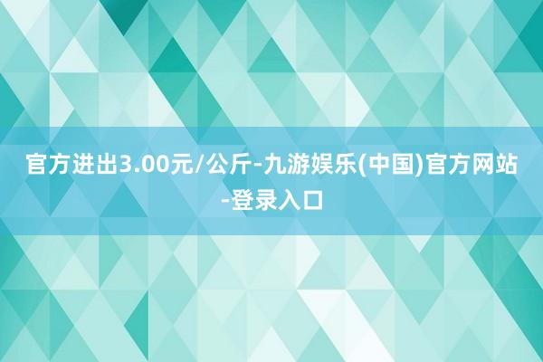 官方进出3.00元/公斤-九游娱乐(中国)官方网站-登录入口