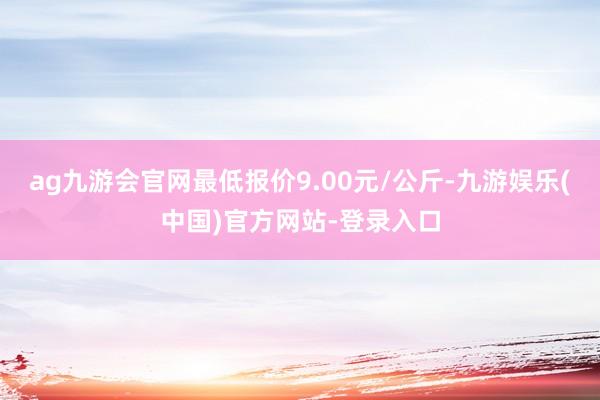 ag九游会官网最低报价9.00元/公斤-九游娱乐(中国)官方网站-登录入口