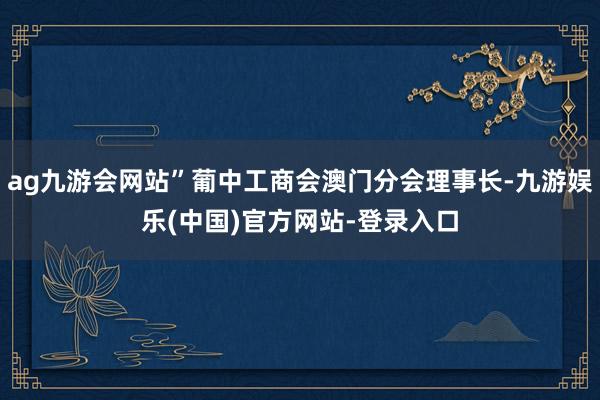 ag九游会网站”葡中工商会澳门分会理事长-九游娱乐(中国)官方网站-登录入口