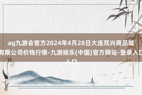 ag九游会官方2024年4月28日大连双兴商品城有限公司价钱行情-九游娱乐(中国)官方网站-登录入口