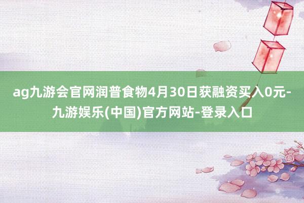 ag九游会官网润普食物4月30日获融资买入0元-九游娱乐(中国)官方网站-登录入口