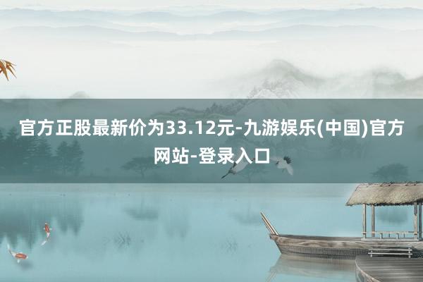 官方正股最新价为33.12元-九游娱乐(中国)官方网站-登录入口