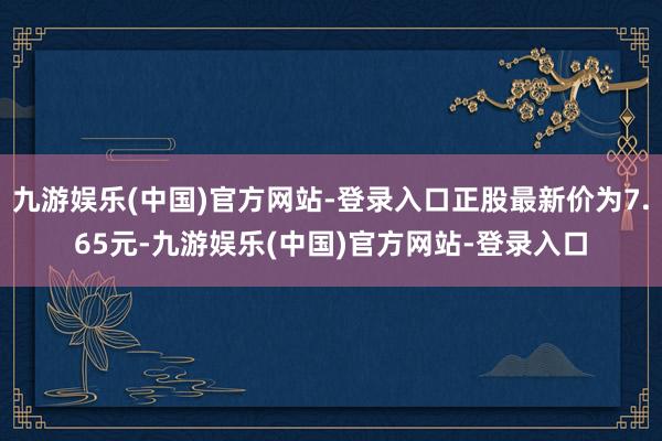 九游娱乐(中国)官方网站-登录入口正股最新价为7.65元-九游娱乐(中国)官方网站-登录入口