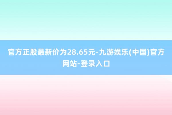 官方正股最新价为28.65元-九游娱乐(中国)官方网站-登录入口