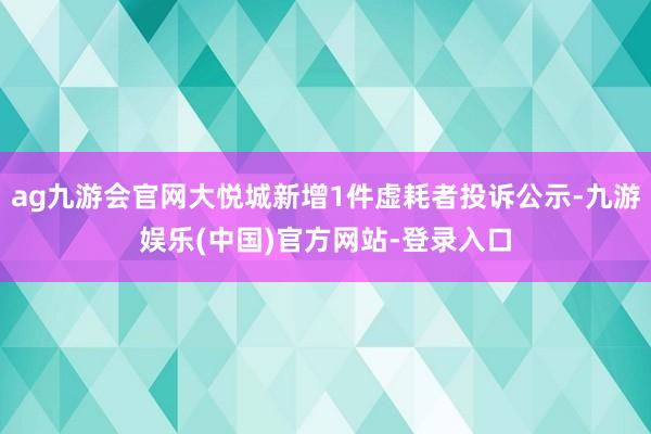 ag九游会官网大悦城新增1件虚耗者投诉公示-九游娱乐(中国)官方网站-登录入口