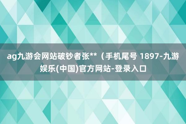 ag九游会网站破钞者张**（手机尾号 1897-九游娱乐(中国)官方网站-登录入口