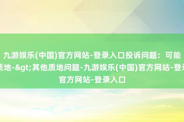 九游娱乐(中国)官方网站-登录入口投诉问题：可能存在质地->其他质地问题-九游娱乐(中国)官方网站-登录入口