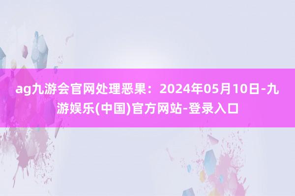 ag九游会官网处理恶果：2024年05月10日-九游娱乐(中国)官方网站-登录入口