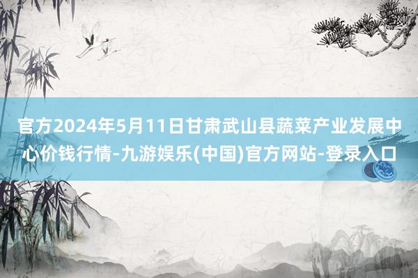 官方2024年5月11日甘肃武山县蔬菜产业发展中心价钱行情-九游娱乐(中国)官方网站-登录入口