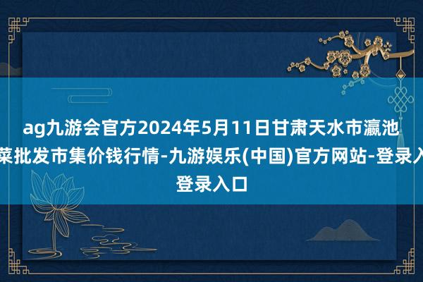 ag九游会官方2024年5月11日甘肃天水市瀛池果菜批发市集价钱行情-九游娱乐(中国)官方网站-登录入口