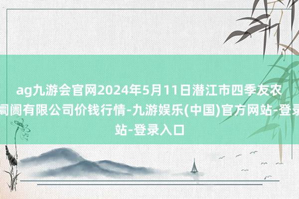 ag九游会官网2024年5月11日潜江市四季友农产物阛阓有限公司价钱行情-九游娱乐(中国)官方网站-登录入口