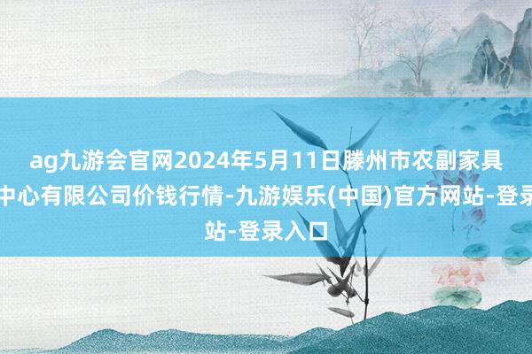 ag九游会官网2024年5月11日滕州市农副家具物流中心有限公司价钱行情-九游娱乐(中国)官方网站-登录入口