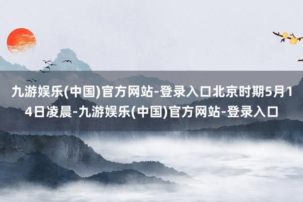 九游娱乐(中国)官方网站-登录入口北京时期5月14日凌晨-九游娱乐(中国)官方网站-登录入口