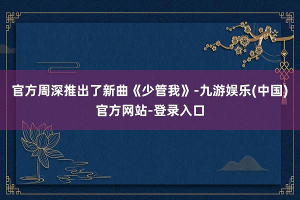 官方周深推出了新曲《少管我》-九游娱乐(中国)官方网站-登录入口