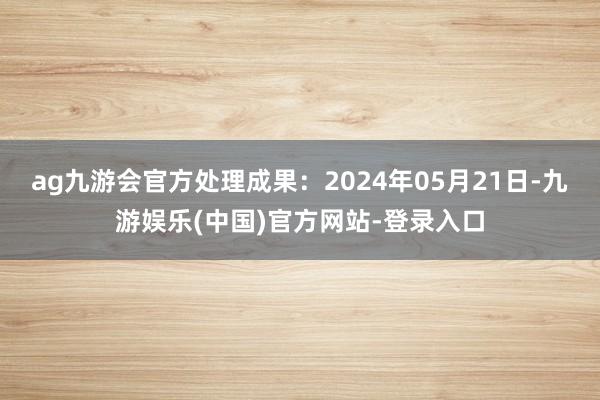 ag九游会官方处理成果：2024年05月21日-九游娱乐(中国)官方网站-登录入口