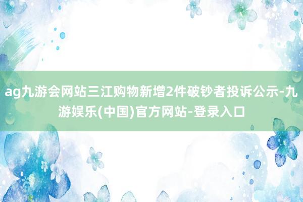 ag九游会网站三江购物新增2件破钞者投诉公示-九游娱乐(中国)官方网站-登录入口