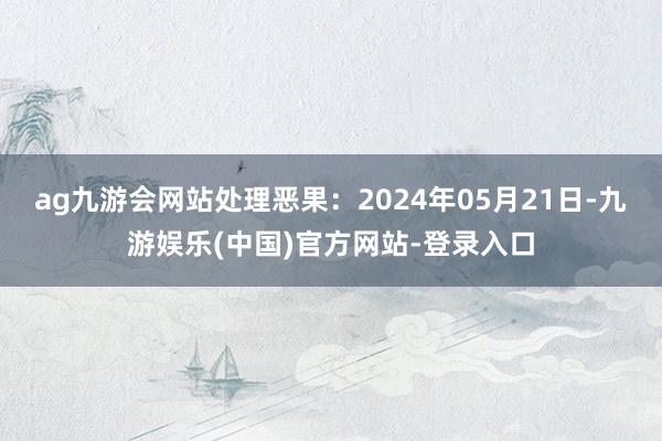 ag九游会网站处理恶果：2024年05月21日-九游娱乐(中国)官方网站-登录入口