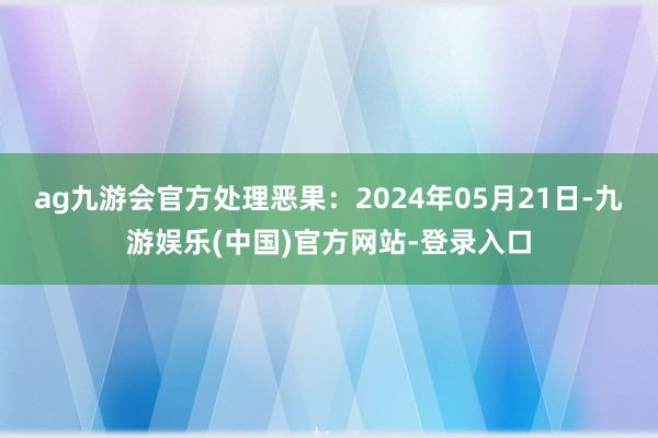 ag九游会官方处理恶果：2024年05月21日-九游娱乐(中国)官方网站-登录入口